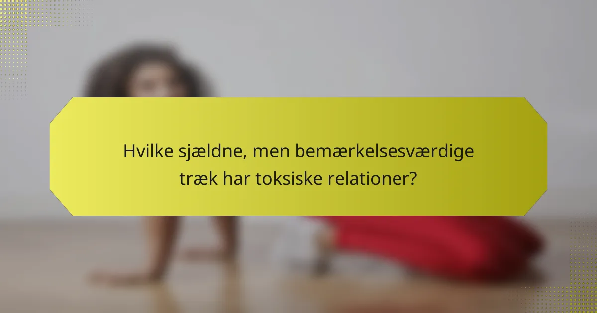 Hvilke sjældne, men bemærkelsesværdige træk har toksiske relationer?