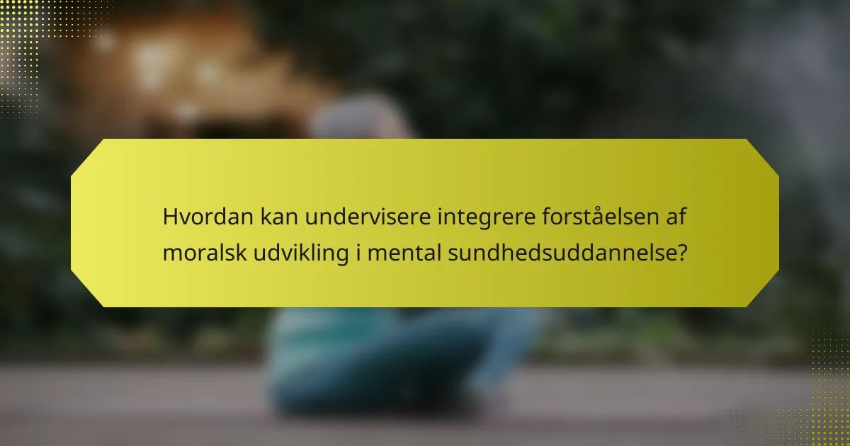 Hvordan kan undervisere integrere forståelsen af moralsk udvikling i mental sundhedsuddannelse?